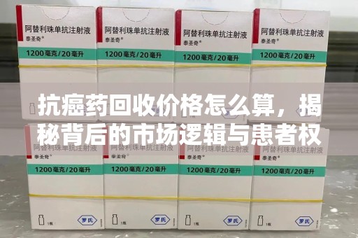 宜春抗癌药回收价格怎么算，揭秘背后的市场逻辑与患者权益