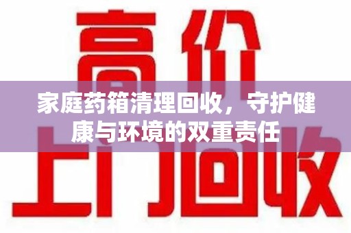 宜春家庭药箱清理回收，守护健康与环境的双重责任