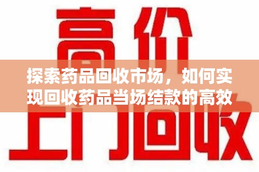 宜春探索药品回收市场，如何实现回收药品当场结款的高效模式