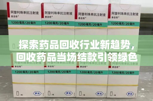 宜春探索药品回收行业新趋势，回收药品当场结款引领绿色经济浪潮