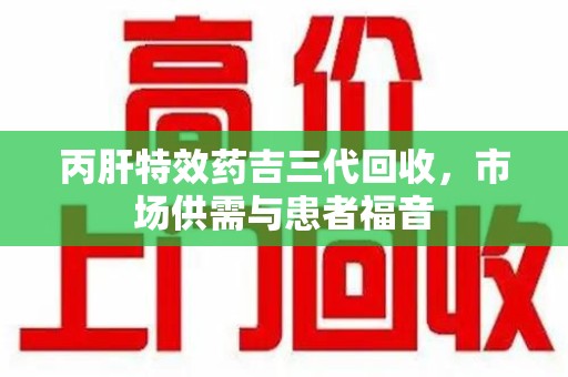 宜春丙肝特效药吉三代回收，市场供需与患者福音