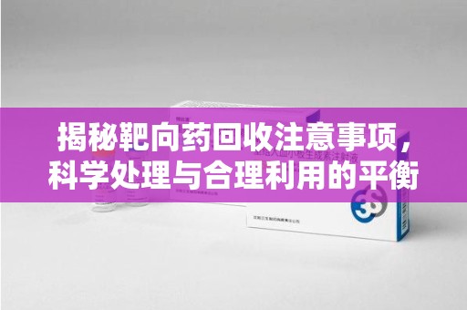 宜春揭秘靶向药回收注意事项，科学处理与合理利用的平衡之道