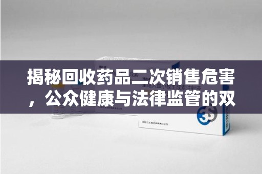 宜春揭秘回收药品二次销售危害，公众健康与法律监管的双重挑战