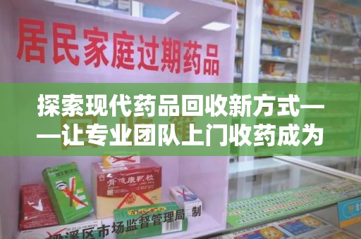 宜春探索现代药品回收新方式——让专业团队上门收药成为环保与健康的桥梁