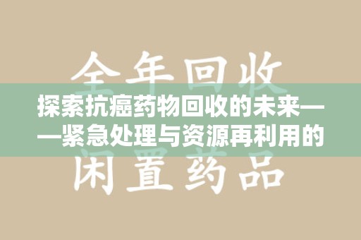 宜春探索抗癌药物回收的未来——紧急处理与资源再利用的新篇章