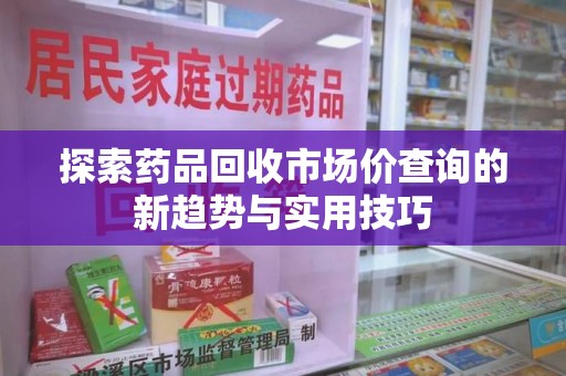 宜春探索药品回收市场价查询的新趋势与实用技巧