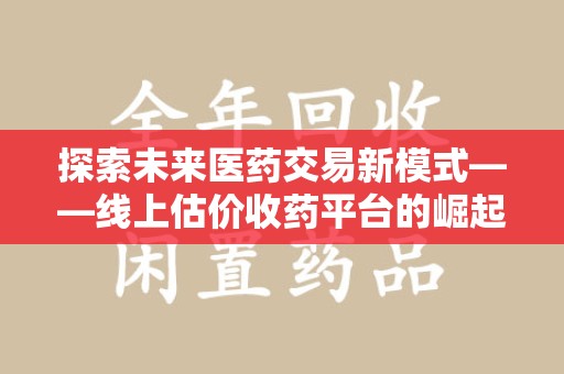 宜春探索未来医药交易新模式——线上估价收药平台的崛起与价值