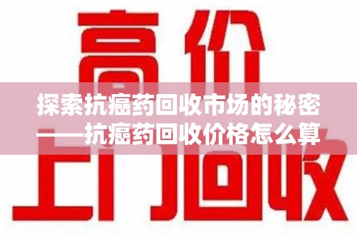 宜春探索抗癌药回收市场的秘密——抗癌药回收价格怎么算？