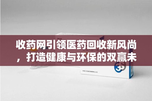 宜春收药网引领医药回收新风尚，打造健康与环保的双赢未来