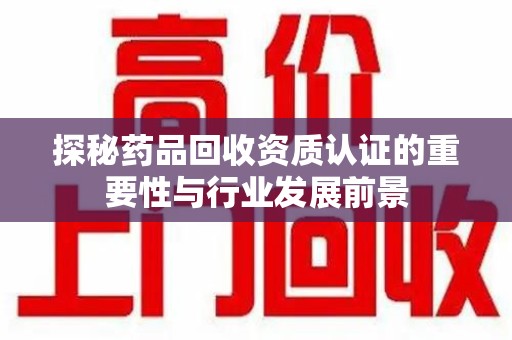 宜春探秘药品回收资质认证的重要性与行业发展前景
