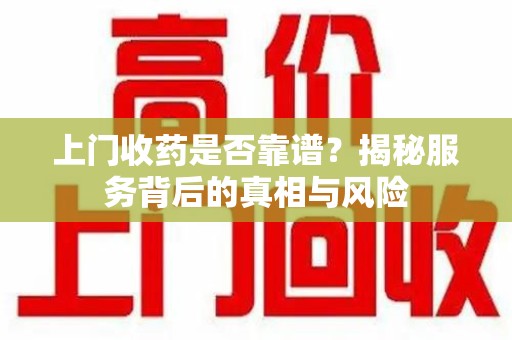 宜春上门收药是否靠谱？揭秘服务背后的真相与风险
