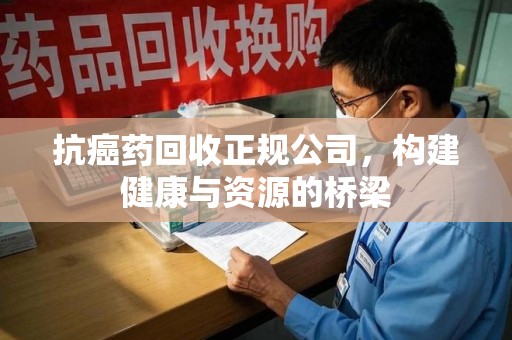 宜春抗癌药回收正规公司，构建健康与资源的桥梁