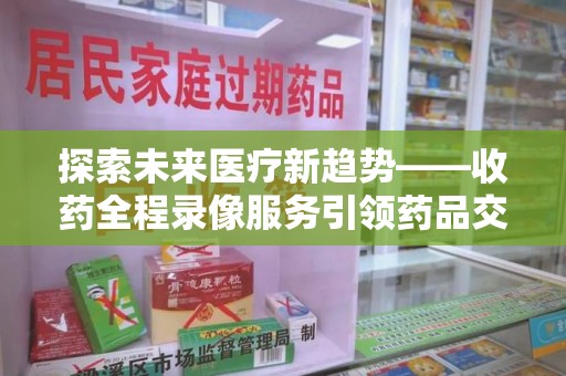 宜春探索未来医疗新趋势——收药全程录像服务引领药品交付安全新篇章