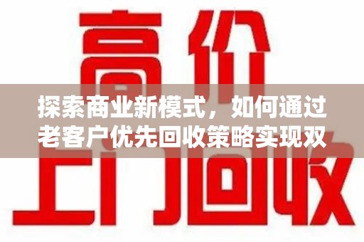 宜春探索商业新模式，如何通过老客户优先回收策略实现双赢