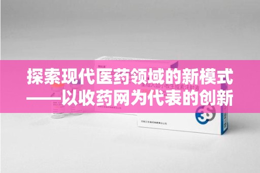宜春探索现代医药领域的新模式——以收药网为代表的创新平台