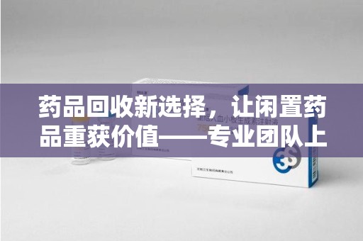 宜春药品回收新选择，让闲置药品重获价值——专业团队上门收药服务