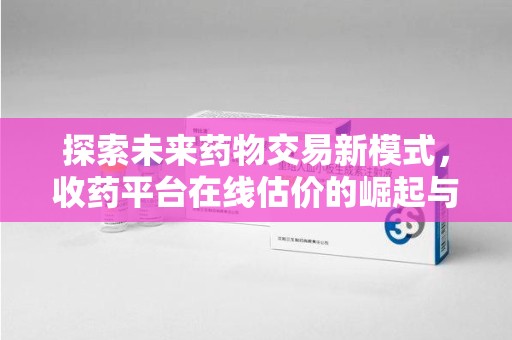 宜春探索未来药物交易新模式，收药平台在线估价的崛起与影响