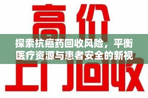宜春探索抗癌药回收风险，平衡医疗资源与患者安全的新视角
