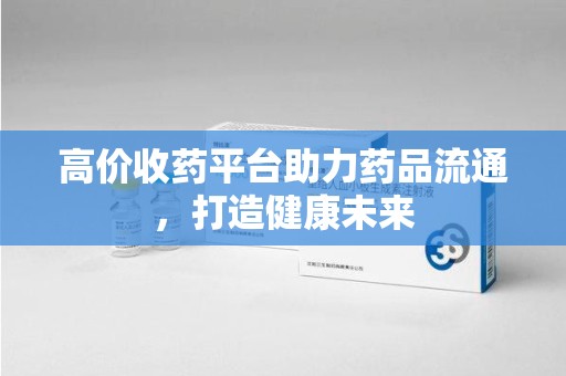 宜春高价收药平台助力药品流通，打造健康未来