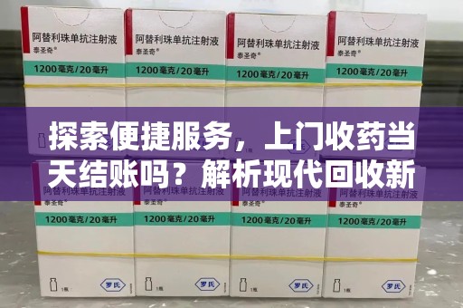 宜春探索便捷服务，上门收药当天结账吗？解析现代回收新模式