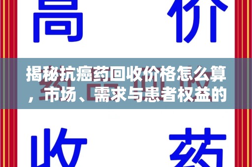 宜春揭秘抗癌药回收价格怎么算，市场、需求与患者权益的平衡之道
