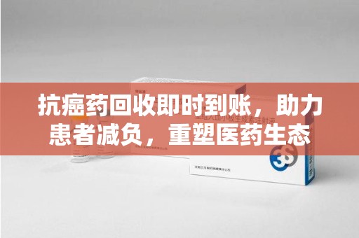 宜春抗癌药回收即时到账，助力患者减负，重塑医药生态