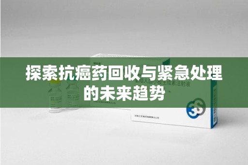 宜春探索抗癌药回收与紧急处理的未来趋势
