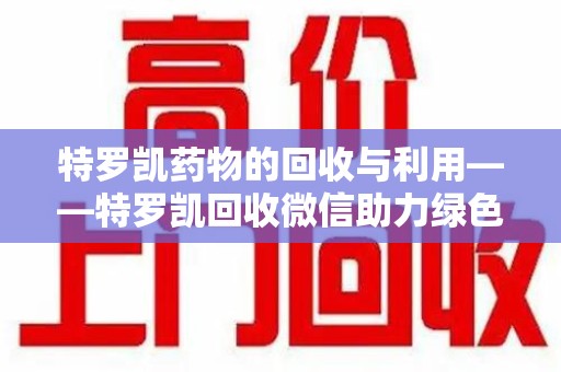 宜春特罗凯药物的回收与利用——特罗凯回收微信助力绿色医疗新风尚