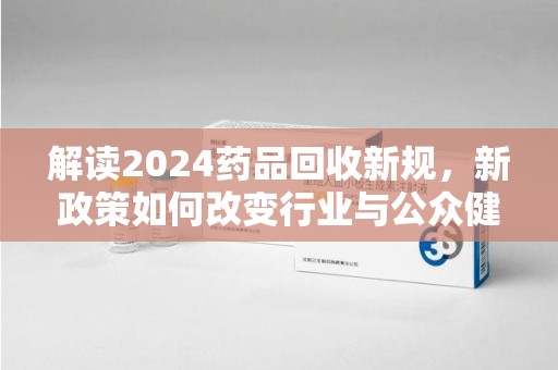 宜春解读2024药品回收新规，新政策如何改变行业与公众健康