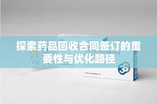 宜春探索药品回收合同签订的重要性与优化路径