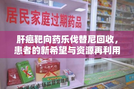 宜春肝癌靶向药乐伐替尼回收，患者的新希望与资源再利用