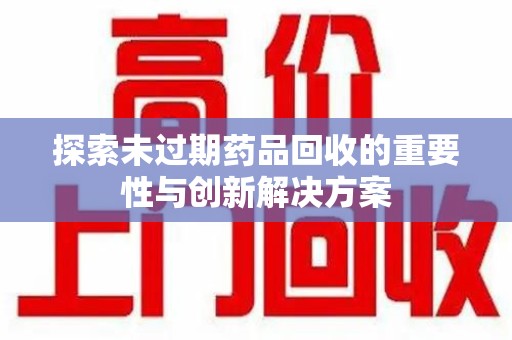 宜春探索未过期药品回收的重要性与创新解决方案