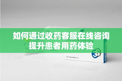 宜春如何通过收药客服在线咨询提升患者用药体验