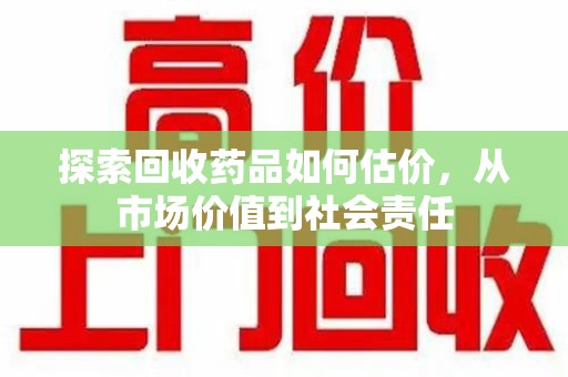 宜春探索回收药品如何估价，从市场价值到社会责任