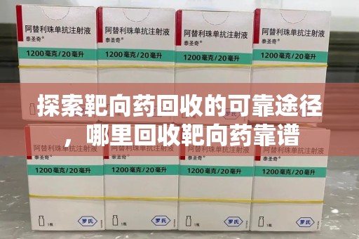宜春探索靶向药回收的可靠途径，哪里回收靶向药靠谱