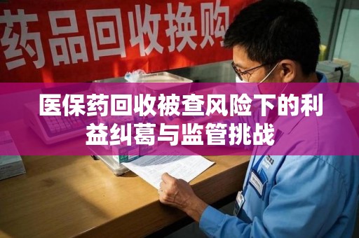 宜春医保药回收被查风险下的利益纠葛与监管挑战