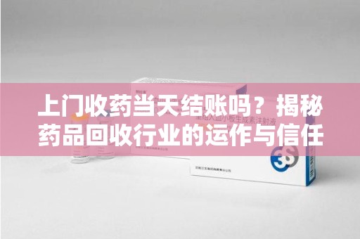宜春上门收药当天结账吗？揭秘药品回收行业的运作与信任机制