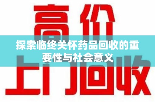 宜春探索临终关怀药品回收的重要性与社会意义