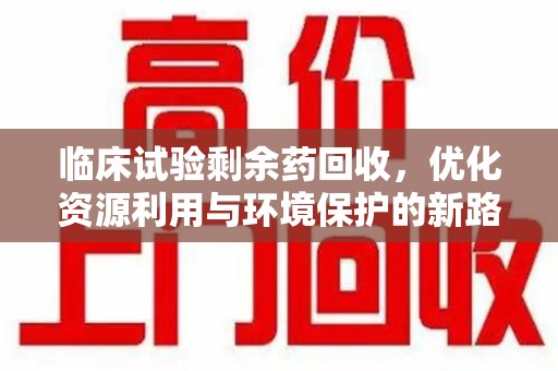 宜春临床试验剩余药回收，优化资源利用与环境保护的新路径