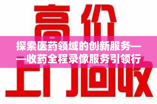 宜春探索医药领域的创新服务——收药全程录像服务引领行业新趋势