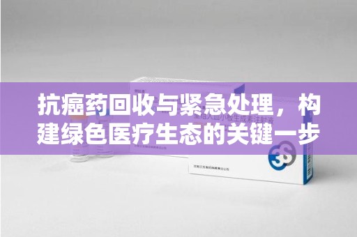 宜春抗癌药回收与紧急处理，构建绿色医疗生态的关键一步