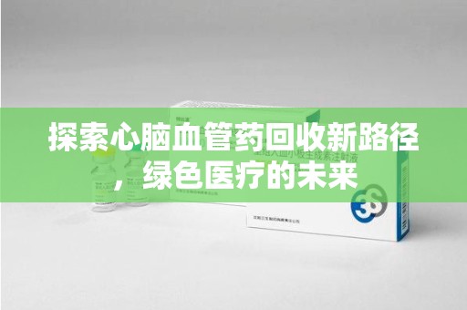 宜春探索心脑血管药回收新路径，绿色医疗的未来