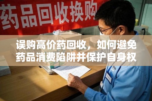宜春误购高价药回收，如何避免药品消费陷阱并保护自身权益