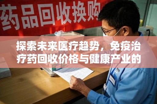 宜春探索未来医疗趋势，免疫治疗药回收价格与健康产业的革新