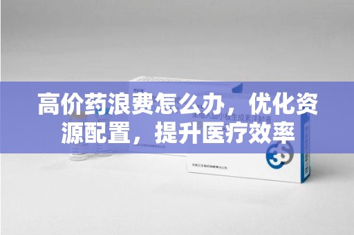 宜春高价药浪费怎么办，优化资源配置，提升医疗效率