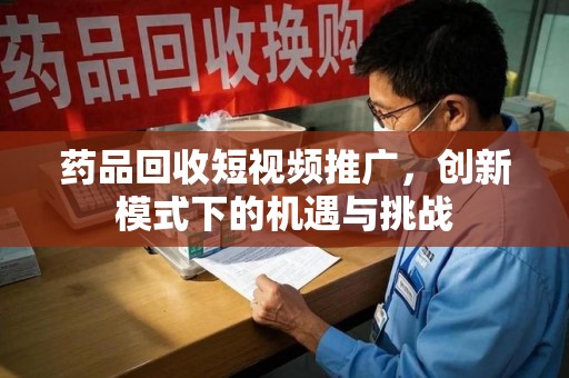 宜春药品回收短视频推广，创新模式下的机遇与挑战