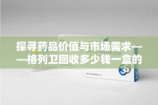 宜春探寻药品价值与市场需求——格列卫回收多少钱一盒的深度解析