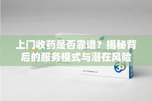 宜春上门收药是否靠谱？揭秘背后的服务模式与潜在风险