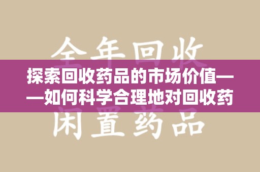 宜春探索回收药品的市场价值——如何科学合理地对回收药品进行估价