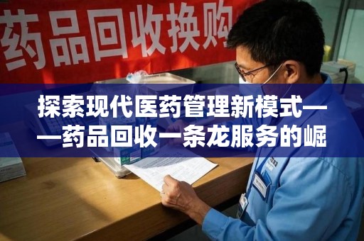 宜春探索现代医药管理新模式——药品回收一条龙服务的崛起与未来